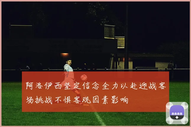 阿洛伊西坚定信念全力以赴迎战客场挑战不惧客观因素影响