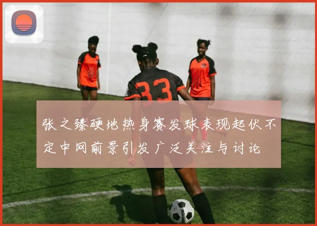 张之臻硬地热身赛发球表现起伏不定中网前景引发广泛关注与讨论