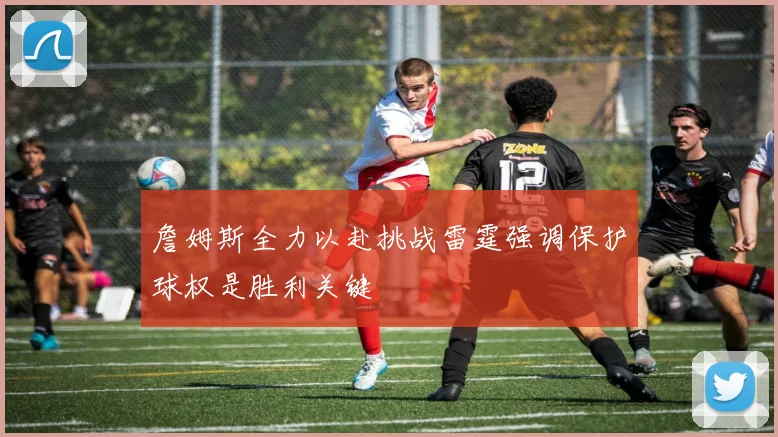 詹姆斯全力以赴挑战雷霆强调保护球权是胜利关键