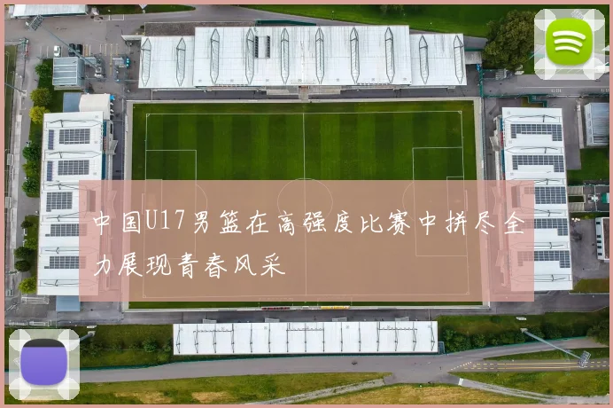中国U17男篮在高强度比赛中拼尽全力展现青春风采