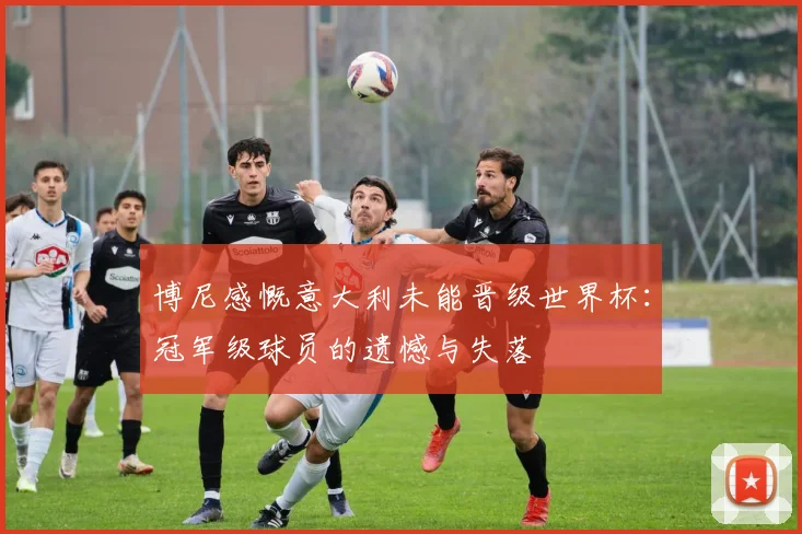 博尼感慨意大利未能晋级世界杯：冠军级球员的遗憾与失落