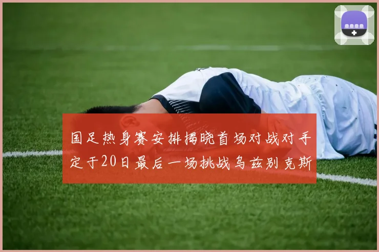 国足热身赛安排揭晓首场对战对手定于20日最后一场挑战乌兹别克斯坦