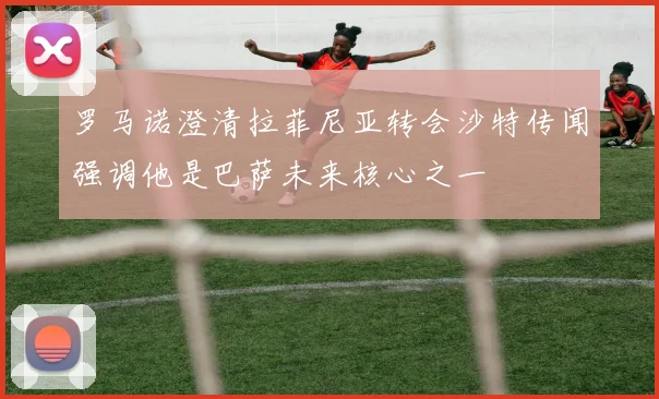 罗马诺澄清拉菲尼亚转会沙特传闻强调他是巴萨未来核心之一