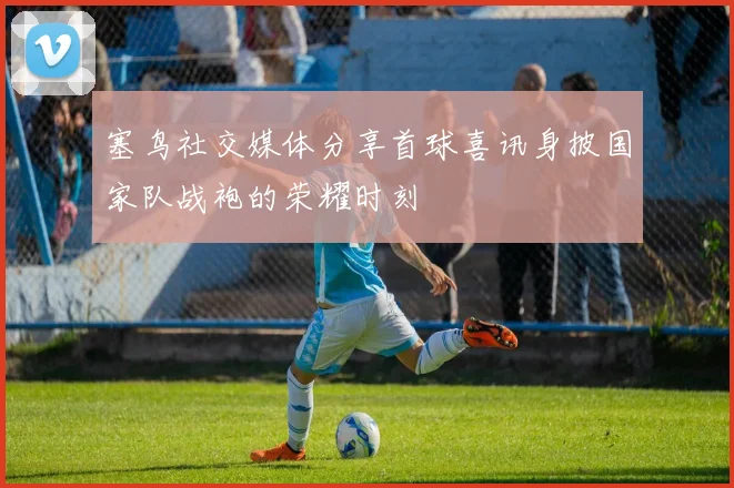 塞鸟社交媒体分享首球喜讯身披国家队战袍的荣耀时刻