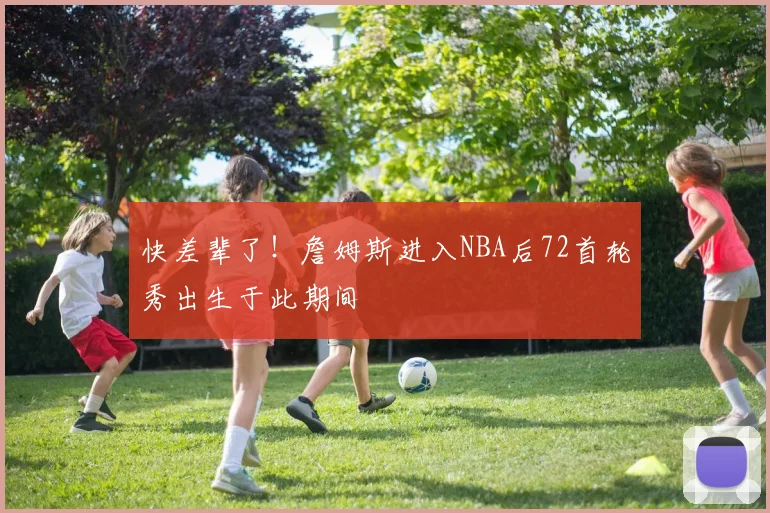 快差辈了！詹姆斯进入NBA后72首轮秀出生于此期间
