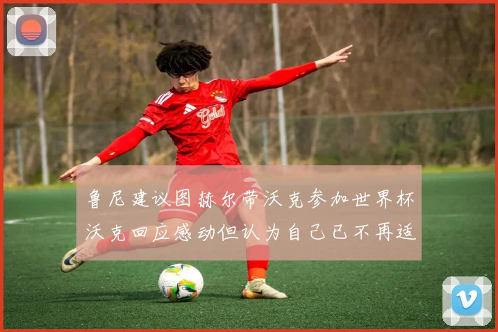 鲁尼建议图赫尔带沃克参加世界杯沃克回应感动但认为自己已不再适合