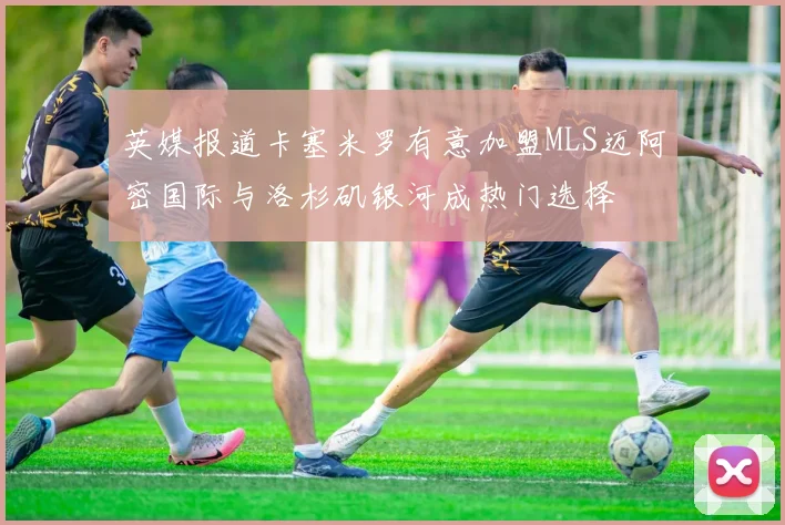 英媒报道卡塞米罗有意加盟MLS迈阿密国际与洛杉矶银河成热门选择
