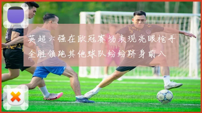 英超六强在欧冠赛场表现亮眼枪手全胜领跑其他球队纷纷跻身前八