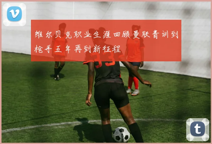 维尔贝克职业生涯回顾曼联青训到枪手五年再到新征程