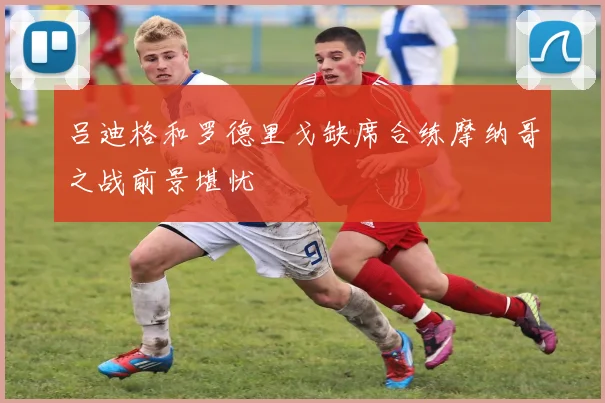 吕迪格和罗德里戈缺席合练摩纳哥之战前景堪忧