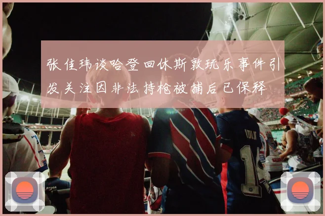 张佳玮谈哈登回休斯敦玩乐事件引发关注因非法持枪被捕后已保释