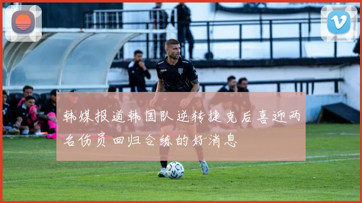 韩媒报道韩国队逆转捷克后喜迎两名伤员回归合练的好消息