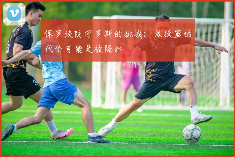 保罗谈防守罗斯的挑战：放投篮的代价可能是被隔扣