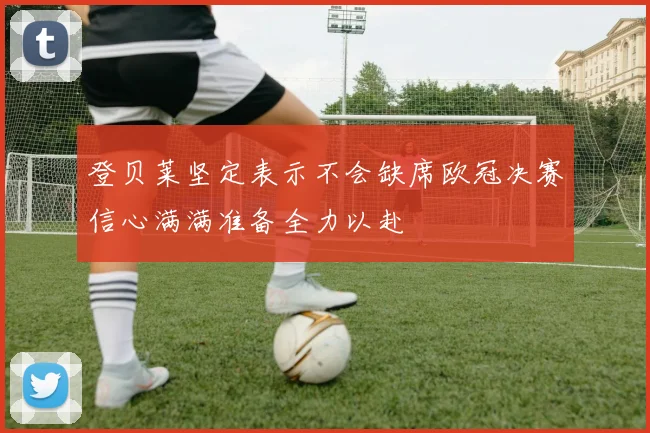 登贝莱坚定表示不会缺席欧冠决赛信心满满准备全力以赴