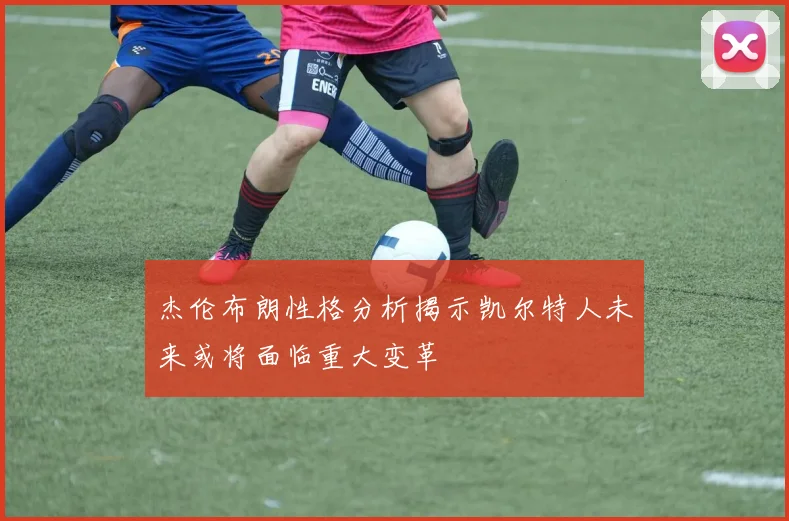 杰伦布朗性格分析揭示凯尔特人未来或将面临重大变革