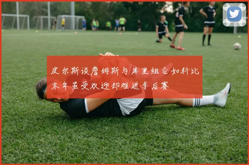 皮尔斯谈詹姆斯与库里组合如科比末年虽受欢迎却难进季后赛