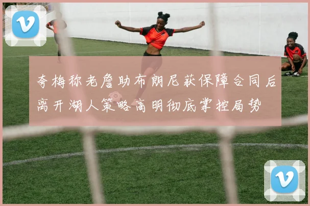 夸梅称老詹助布朗尼获保障合同后离开湖人策略高明彻底掌控局势