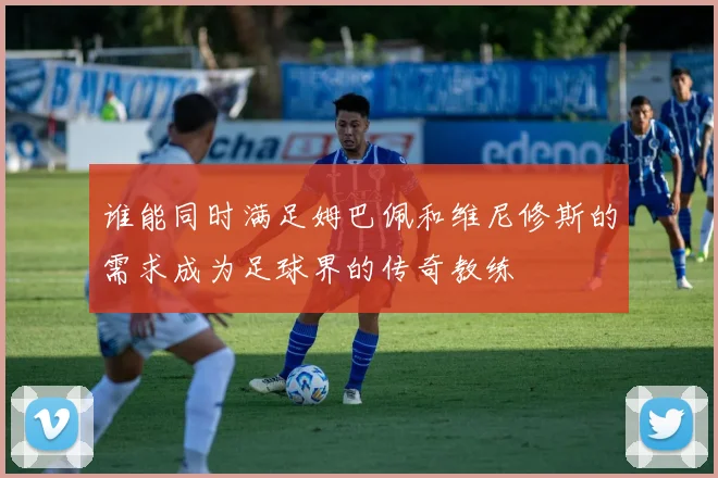 谁能同时满足姆巴佩和维尼修斯的需求成为足球界的传奇教练