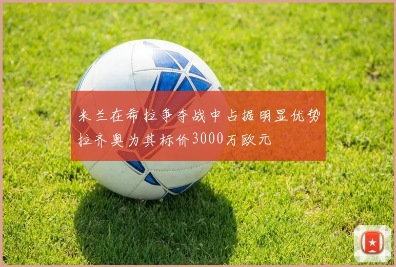 米兰在希拉争夺战中占据明显优势拉齐奥为其标价3000万欧元