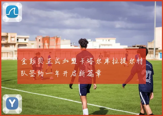 金彭贝正式加盟卡塔尔库拉提尔特队签约一年开启新篇章