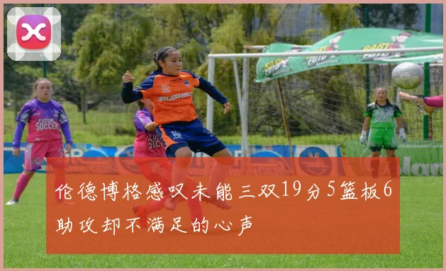 伦德博格感叹未能三双19分5篮板6助攻却不满足的心声