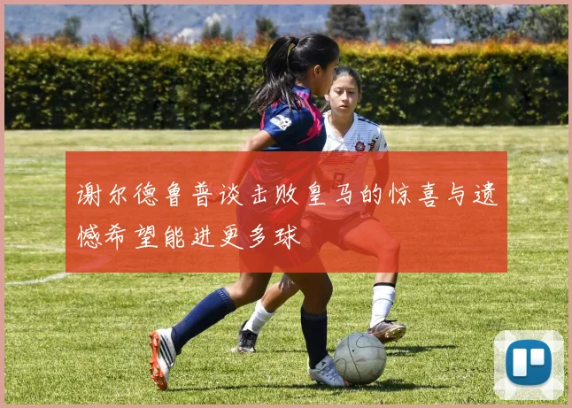 谢尔德鲁普谈击败皇马的惊喜与遗憾希望能进更多球