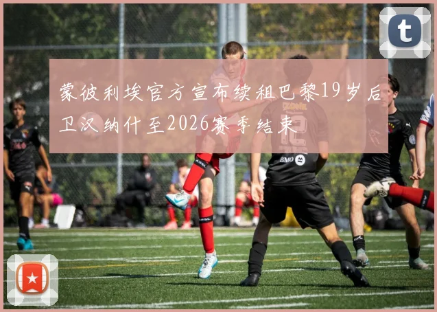 蒙彼利埃官方宣布续租巴黎19岁后卫汉纳什至2026赛季结束
