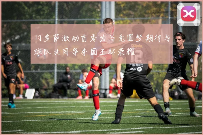 门多萨激动首秀为马竞圆梦期待与球队共同争夺国王杯荣耀