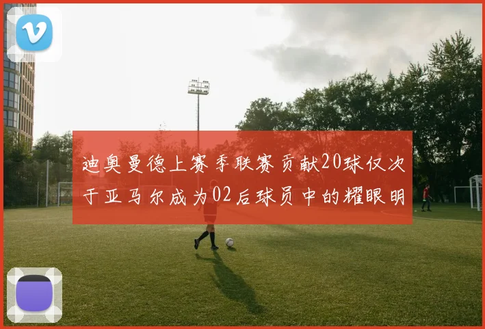 迪奥曼德上赛季联赛贡献20球仅次于亚马尔成为02后球员中的耀眼明星