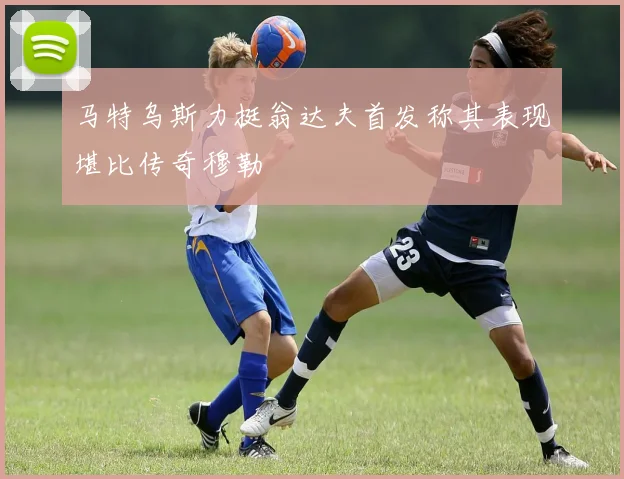 马特乌斯力挺翁达夫首发称其表现堪比传奇穆勒