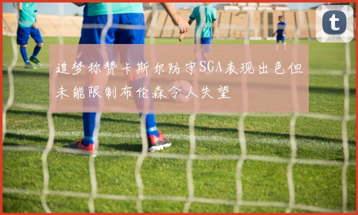 追梦称赞卡斯尔防守SGA表现出色但未能限制布伦森令人失望